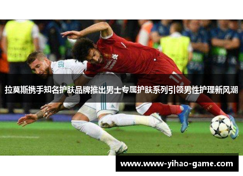 拉莫斯携手知名护肤品牌推出男士专属护肤系列引领男性护理新风潮