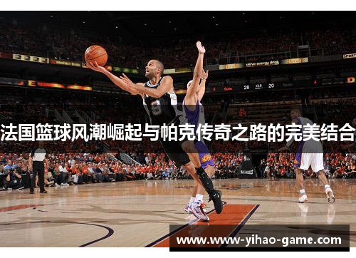 法国篮球风潮崛起与帕克传奇之路的完美结合