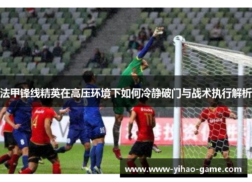 法甲锋线精英在高压环境下如何冷静破门与战术执行解析