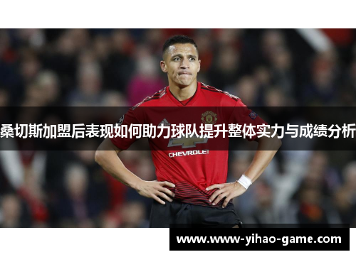 桑切斯加盟后表现如何助力球队提升整体实力与成绩分析