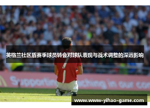 英格兰社区盾赛季球员转会对球队表现与战术调整的深远影响