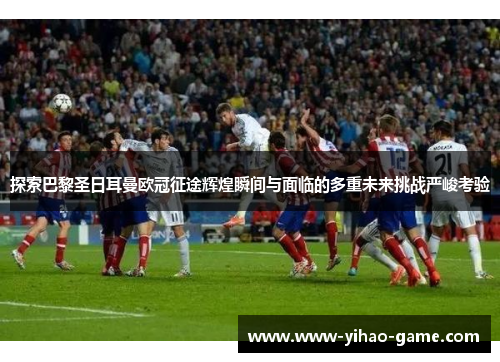 探索巴黎圣日耳曼欧冠征途辉煌瞬间与面临的多重未来挑战严峻考验