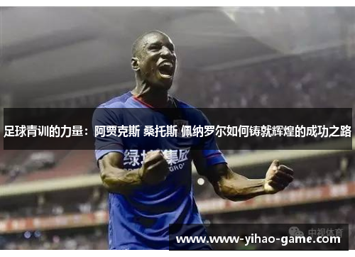 足球青训的力量：阿贾克斯 桑托斯 佩纳罗尔如何铸就辉煌的成功之路