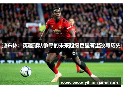 迪布林：英超球队争夺的未来超级巨星有望改写历史